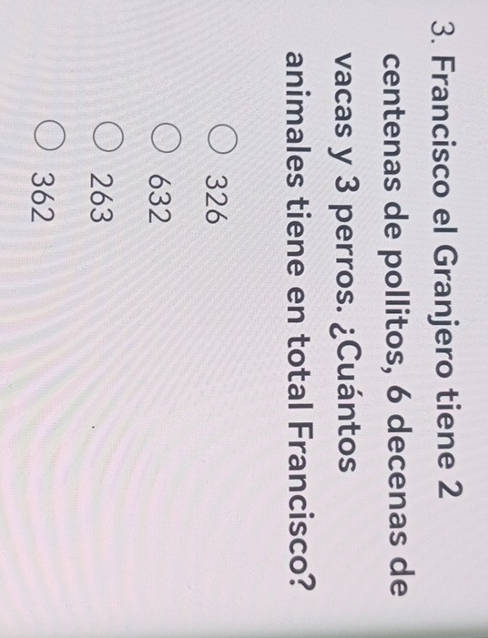 Francisco el Granjero tiene 2
centenas de pollitos, 6 decenas de
vacas y 3 perros. ¿Cuántos
animales tiene en total Francisco?
326
632
263
362