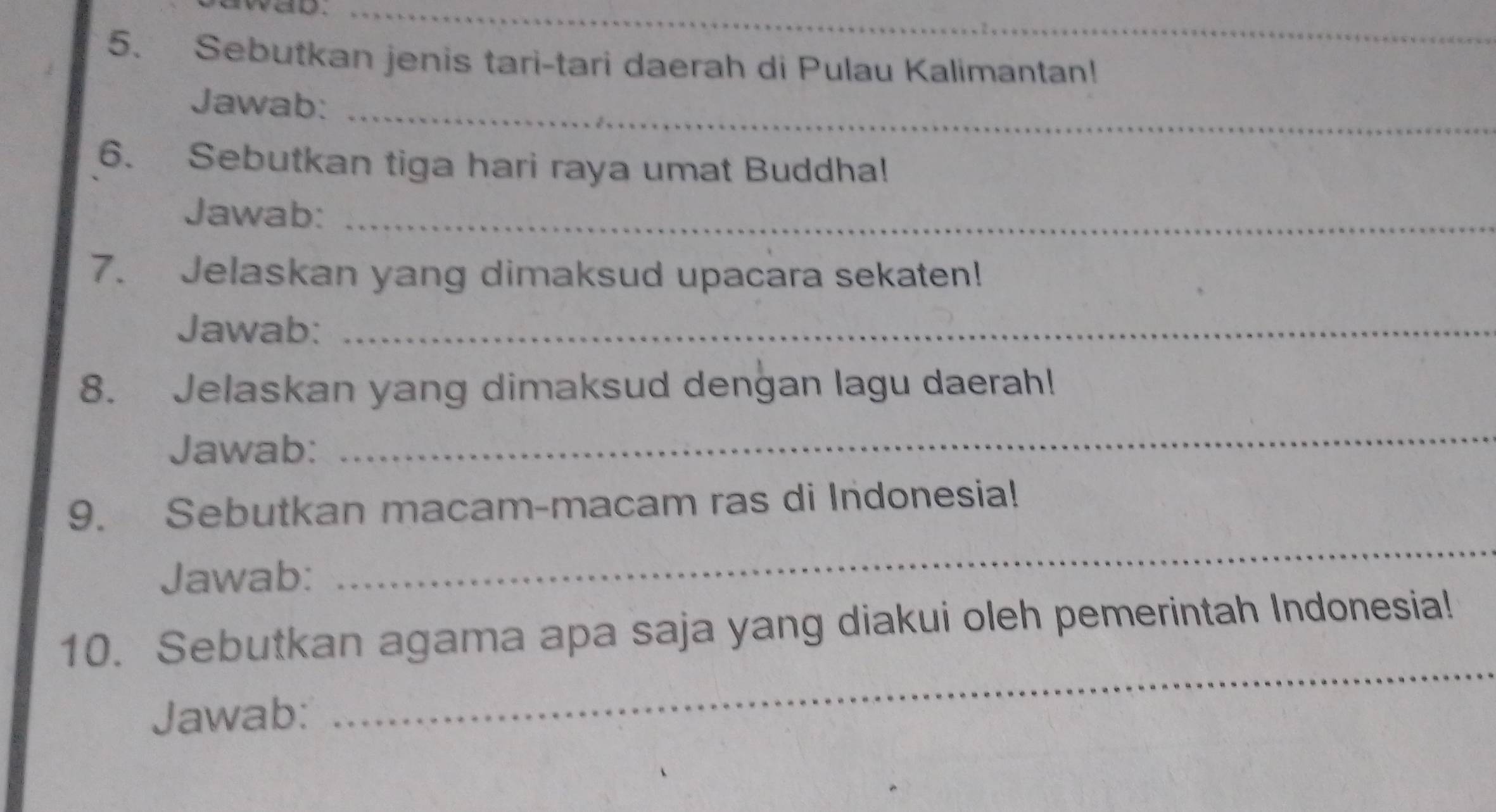 was._ 
5. Sebutkan jenis tari-tari daerah di Pulau Kalimantan! 
Jawab:_ 
6. Sebutkan tiga hari raya umat Buddha! 
Jawab:_ 
7. Jelaskan yang dimaksud upacara sekaten! 
Jawab:_ 
8. Jelaskan yang dimaksud dengan lagu daerah! 
Jawab: 
_ 
_ 
9. Sebutkan macam-macam ras di Indonesia! 
Jawab: 
10. Sebutkan agama apa saja yang diakui oleh pemerintah Indonesia! 
Jawab: 
_