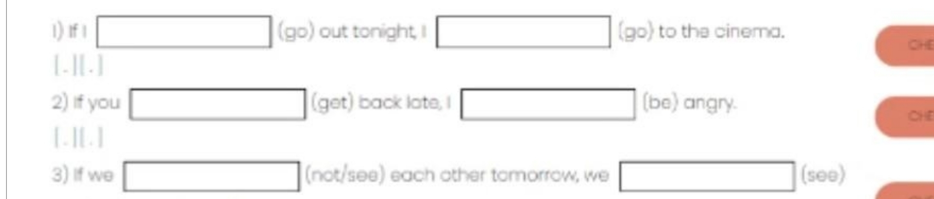 If 1 □ (go) out tonight, I □ (90) to the cinema. 
CHE 
[.][.] 
2) If you □ (get ) back late, I □ (be) angry. 
CHE 
[.][.] 
3) If we □ (not/see) each other tomorrow, we □ (see