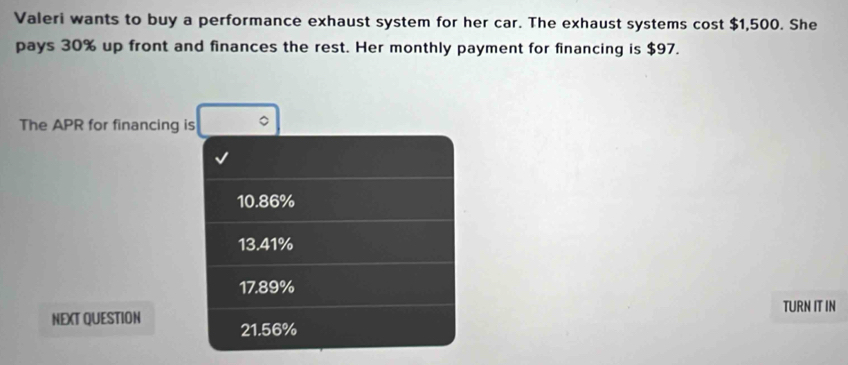 Valeri wants to buy a performance exhaust system for her car. The exhaust systems cost $1,500. She
pays 30% up front and finances the rest. Her monthly payment for financing is $97.
The APR for financing is
10.86%
13.41%
17.89%
TURN IT IN
NEXT QUESTION 21.56%