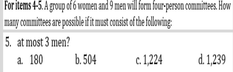 For items 4-5. A group of 6 women and 9 men will form four-person committees. How
many committees are possible if it must consist of the following:
5. at most 3 men?
a. 180 b. 504 c. 1,224 d. 1,239