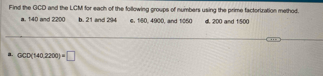 Find the GCD and the LCM for each of the following groups of numbers using the prime factorization method. 
a. 140 and 2200 b. 21 and 294 c. 160, 4900, and 1050 d. 200 and 1500
a. GCD(140,2200)=□