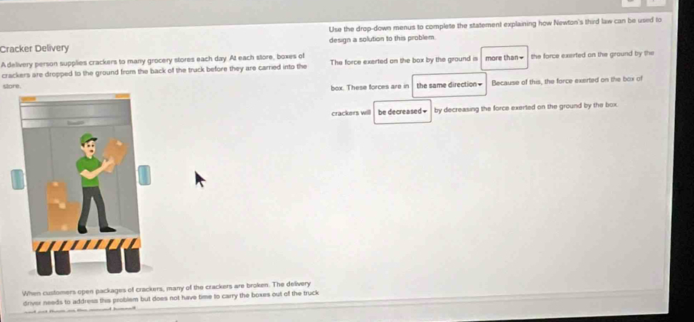 Use the drop-down menus to complete the statement explaining how Newton's third law can be used to 
Cracker Delivery design a solution to this problem. 
A delivery person supplies crackers to many grocery stores each day. At each store, boxes of 
crackers are dropped to the ground from the back of the truck before they are carried into the The force exerted on the box by the ground is more than₹ the force exerted on the ground by the 
store. the same direction Because of this, the force exerted on the box of 
box. These forces are in 
crackers will be decreased₹ by decreasing the force exerted on the ground by the box. 
When customers open packages of crackers, many of the crackers are broken. The delivery 
driver needs to address this problem but does not have time to carry the boxes out of the truck