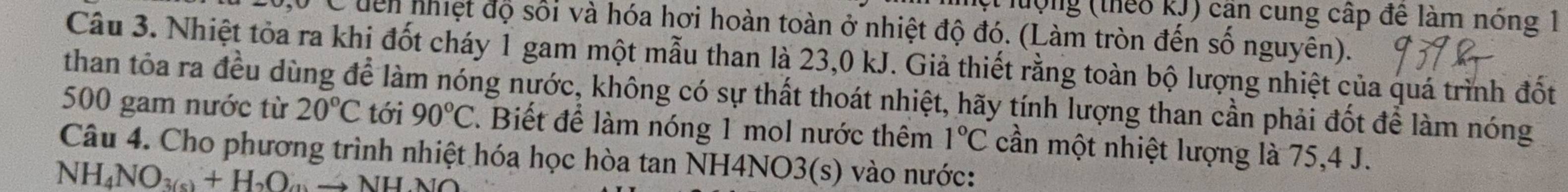 hượng (theo kJ) cần cung cấp đê làm nóng 1 
C dên nhiệt độ sối và hóa hơi hoàn toàn ở nhiệt độ đó. (Làm tròn đến số nguyên). 
Câu 3. Nhiệt tòa ra khi đốt cháy 1 gam một mẫu than là 23, 0 kJ. Giả thiết rằng toàn bộ lượng nhiệt của quá trình đốt 
than tôa ra đều dùng để làm nóng nước, không có sự thất thoát nhiệt, hãy tính lượng than cần phải đốt để làm nóng
500 gam nước từ 20°C tới 90°C. Biết để làm nóng 1 mol nước thêm 1°C
Câu 4. Cho phương trình nhiệt hóa học hòa tan NH4NO3(s) vào nước: cần một nhiệt lượng là 75, 4 J. 
NH_4NO_3(s)+H_2Oto Oto NH_4NO