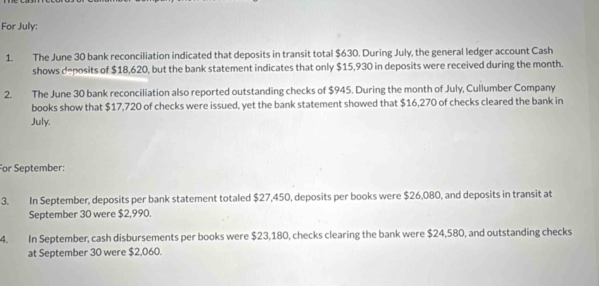 For July: 
1. The June 30 bank reconciliation indicated that deposits in transit total $630. During July, the general ledger account Cash 
shows deposits of $18,620, but the bank statement indicates that only $15,930 in deposits were received during the month. 
2. The June 30 bank reconciliation also reported outstanding checks of $945. During the month of July, Cullumber Company 
books show that $17,720 of checks were issued, yet the bank statement showed that $16,270 of checks cleared the bank in 
July. 
For September: 
3. In September, deposits per bank statement totaled $27,450, deposits per books were $26,080, and deposits in transit at 
September 30 were $2,990. 
4. In September, cash disbursements per books were $23,180, checks clearing the bank were $24,580, and outstanding checks 
at September 30 were $2,060.