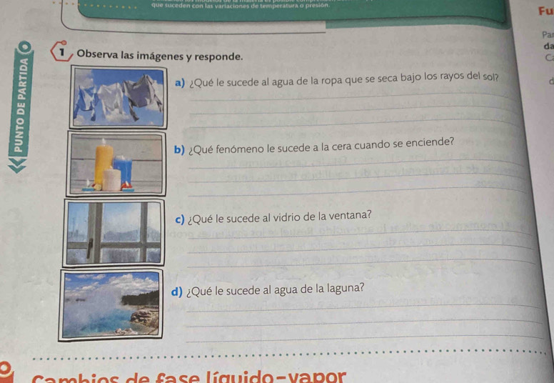 que suceden con las varlaciones de temperatura o presión 
Fu 
Par 
da 
Observa las imágenes y responde. C 
_ 
)¿Qué le sucede al agua de la ropa que se seca bajo los rayos del sol? C 
_ 
_ 
_ 
b) ¿Qué fenómeno le sucede a la cera cuando se enciende? 
_ 
_ 
_ 
c) ¿Qué le sucede al vidrio de la ventana? 
_ 
_ 
_ 
d)¿Qué le sucede al agua de la laguna? 
_ 
_ 
os d e fase líguido-vapor