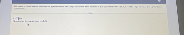 kllometors The maxsmum distance D(h) in kilometers that a person can see bom a height h kilometers above the graund is given by the function 009-1117sqrt(6) nd the haught that would allow a penson to ===
h=□ km
(Found to two decimal places as needed )