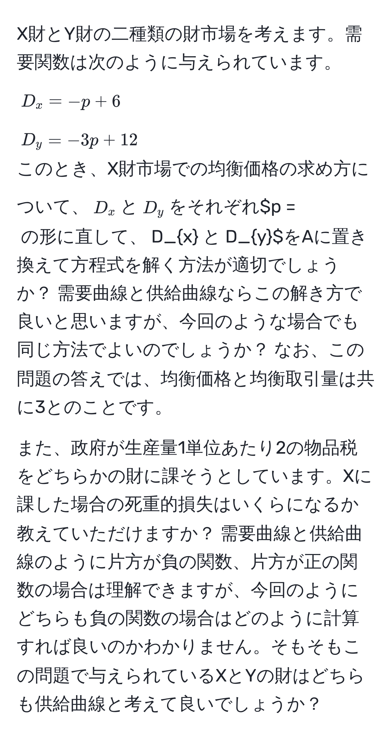 X財とY財の二種類の財市場を考えます。需要関数は次のように与えられています。  
$D_x = -p + 6$  
$D_y = -3p + 12$  
このとき、X財市場での均衡価格の求め方について、$D_x$と$D_y$をそれぞれ$p = $の形に直して、$D_x$と$D_y$をAに置き換えて方程式を解く方法が適切でしょうか？ 需要曲線と供給曲線ならこの解き方で良いと思いますが、今回のような場合でも同じ方法でよいのでしょうか？ なお、この問題の答えでは、均衡価格と均衡取引量は共に3とのことです。 

また、政府が生産量1単位あたり2の物品税をどちらかの財に課そうとしています。Xに課した場合の死重的損失はいくらになるか教えていただけますか？ 需要曲線と供給曲線のように片方が負の関数、片方が正の関数の場合は理解できますが、今回のようにどちらも負の関数の場合はどのように計算すれば良いのかわかりません。そもそもこの問題で与えられているXとYの財はどちらも供給曲線と考えて良いでしょうか？