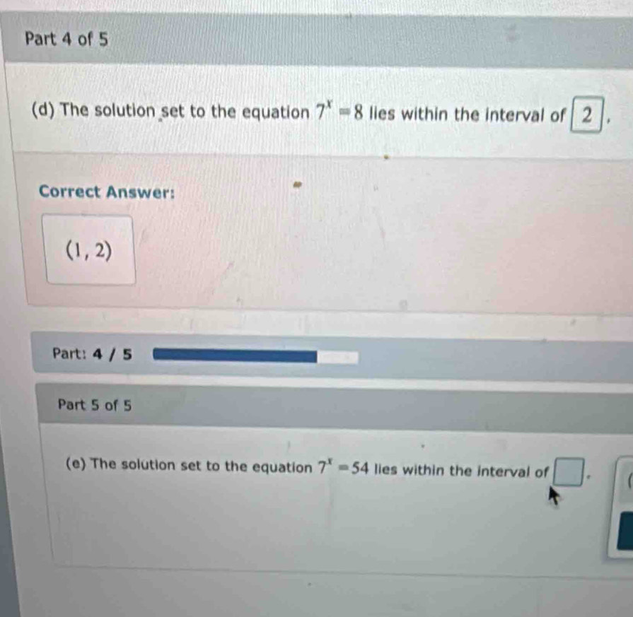 The solution set to the equation 7^x=8 lies within the interval of 2
Correct Answer:
(1,2)
Part: 4 / 5 
Part 5 of 5 
(e) The solution set to the equation 7^x=54 lies within the interval of □.