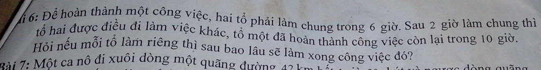 Mi 6: Để hoàn thành một công việc, hai tổ phải làm chung trong 6 giờ. Sau 2 giờ làm chung thì 
tổ hai được điều đi làm việc khác, tổ một đã hoàn thành công việc còn lại trong 10 giờ. 
Hỏi nếu mỗi tổ làm riêng thì sau bao lâu sẽ làm xong công việc đó? 
* i : Một ca nô đi xuôi dòng một quãng đường 1 1 c n a a u ã n a