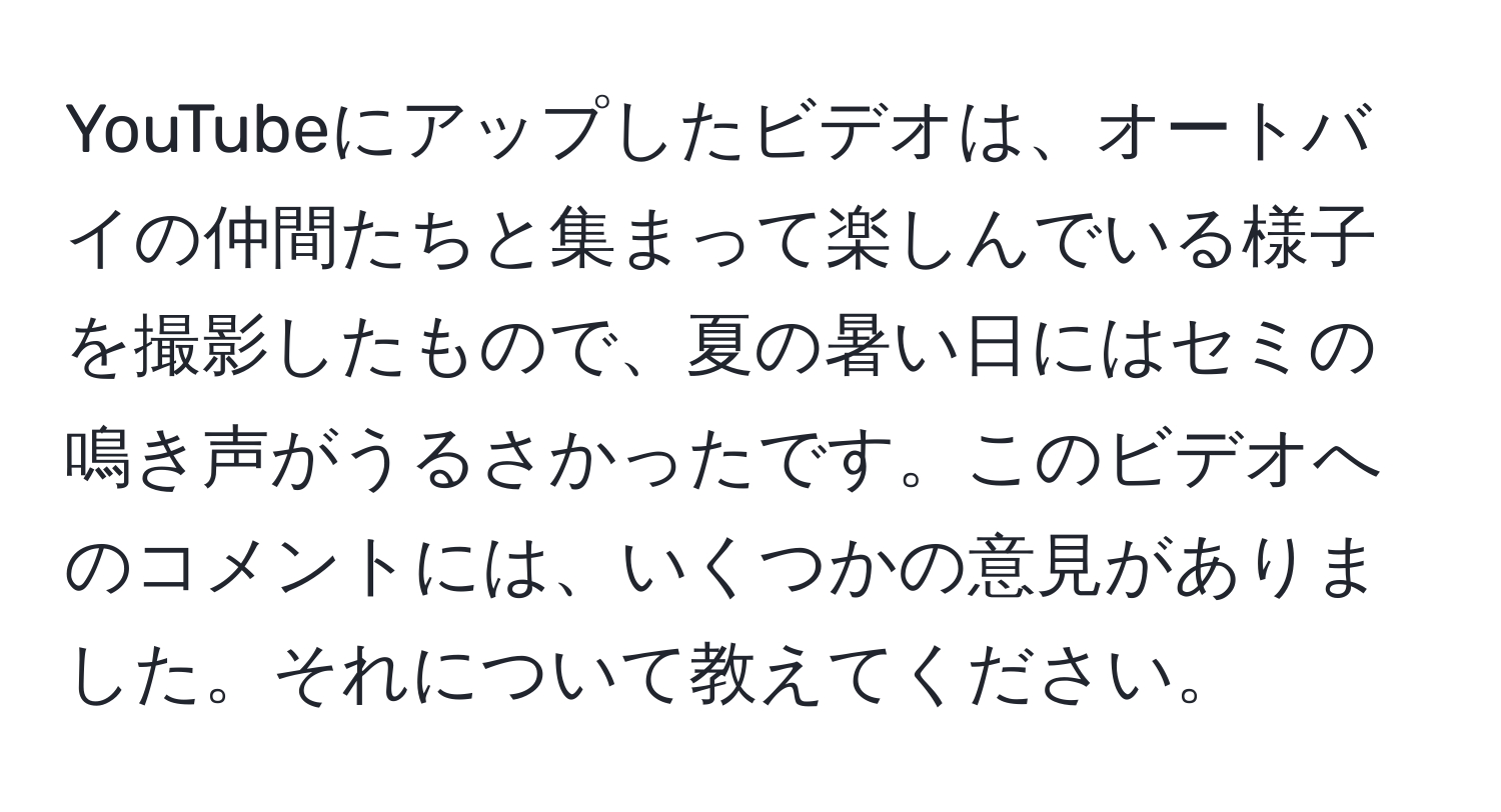 YouTubeにアップしたビデオは、オートバイの仲間たちと集まって楽しんでいる様子を撮影したもので、夏の暑い日にはセミの鳴き声がうるさかったです。このビデオへのコメントには、いくつかの意見がありました。それについて教えてください。