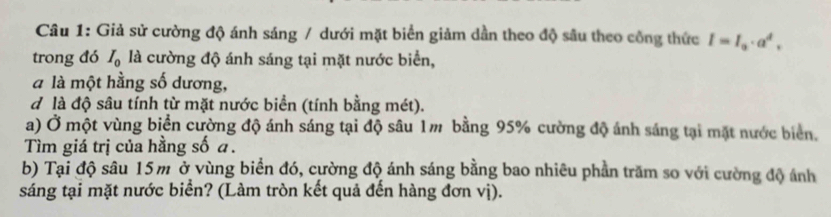 Giả sử cường độ ánh sáng / dưới mặt biển giảm dần theo độ sâu theo công thức I=I_0· a^4, 
trong đó I_0 là cường độ ánh sáng tại mặt nước biển, 
à là một hằng số dương, 
d là độ sâu tính từ mặt nước biển (tính bằng mét). 
a) Ở một vùng biển cường độ ánh sáng tại độ sâu 1m bằng 95% cường độ ánh sáng tại mặt nước biển. 
Tìm giá trị của hằng số a. 
b) Tại độ sâu 15m ở vùng biển đó, cường độ ánh sáng bằng bao nhiêu phần trăm so với cường độ ánh 
sáng tại mặt nước biển? (Làm tròn kết quả đến hàng đơn vị).