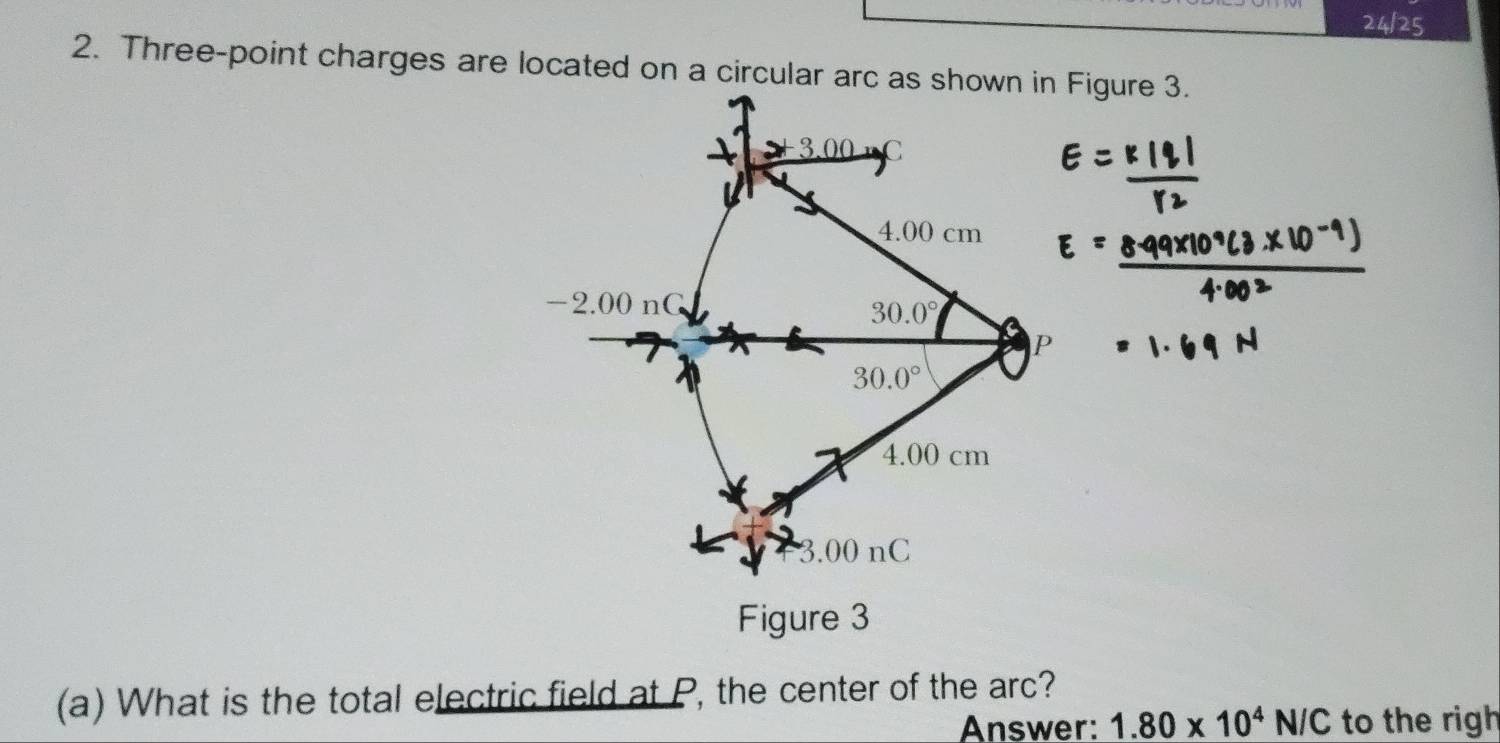 24/25 
2. Three-point charges are located on a circular arc as shown in Figure 3.
3.00 C
4.00 cm
-2.00 nG
30.0°
30.0°
4.00 cm
3.00 nC
Figure 3 
(a) What is the total electric field at P, the center of the arc? 
Answer: 1.80* 10^4N/C to the righ