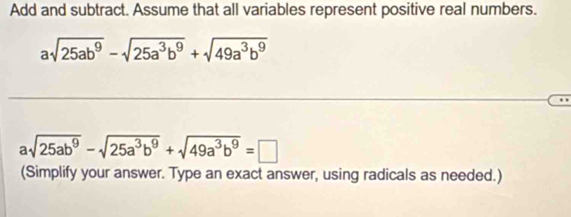 Add and subtract. Assume that all variables represent positive real numbers.
asqrt(25ab^9)-sqrt(25a^3b^9)+sqrt(49a^3b^9)
asqrt(25ab^9)-sqrt(25a^3b^9)+sqrt(49a^3b^9)=□
(Simplify your answer. Type an exact answer, using radicals as needed.)