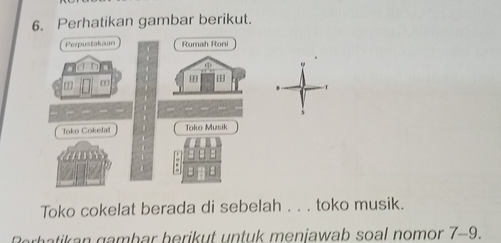 Perhatikan gambar berikut. 
Perpustakaan Rumah Roni 
. 
| 

T 
s 
Toko Cokelat Toko Musik 
a 
Toko cokelat berada di sebelah . . . toko musik. 
Berhatikan gambar berikut untuk menjawab soal nomor 7-9.