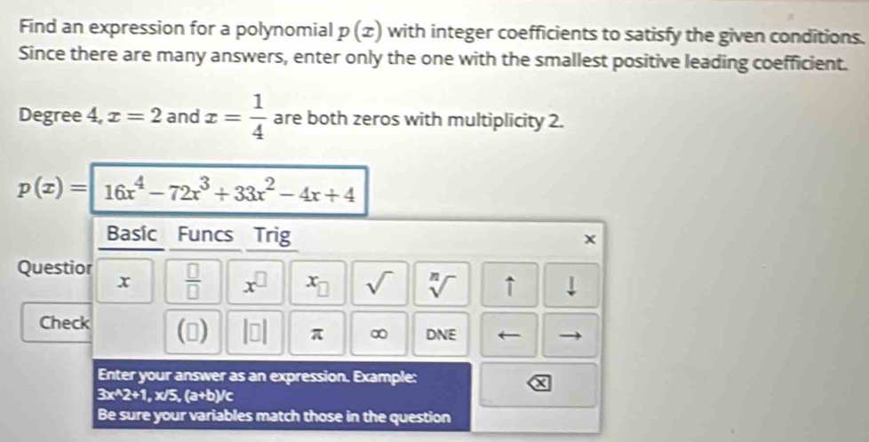 Find an expression for a polynomial p(x) with integer coefficients to satisfy the given conditions. 
Since there are many answers, enter only the one with the smallest positive leading coefficient.
Degree 4, x=2 and x= 1/4  are both zeros with multiplicity 2.
p(x)=16x^4-72x^3+33x^2-4x+4
Basic Funcs Trig 
Questior  □ /□   x^(□) x_□  sqrt() sqrt[n]() ↑ ⊥ 
x 
Check () beginvmatrix □ endvmatrix π ∞ DNE 
Enter your answer as an expression. Example:
3x^(wedge)2+1 , x/ .(a+b)/c
Be sure your variables match those in the question