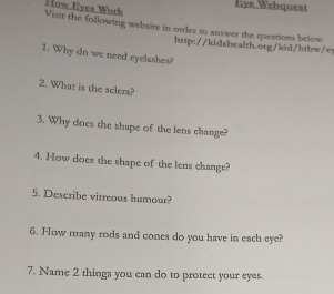 Eye Webquest 
How Eyes Work 
Visit the following website in order to answer the questions below 
http://kidshealth.org/kid/htbw/ey 
1. Why do we need eyelashes? 
2. What is the sclera? 
3. Why does the shape of the lens change? 
4. How does the shape of the lens change? 
5. Describe vitreous humour? 
6. How many rods and cones do you have in each eye? 
7. Name 2 things you can do to protect your eyes.