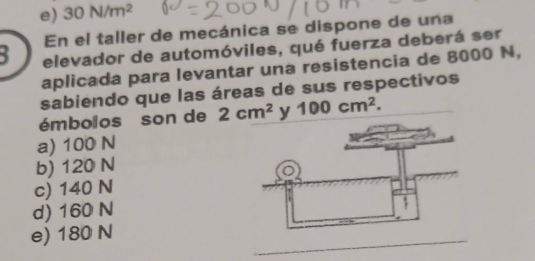 e) 30N/m^2
En el taller de mecánica se dispone de una
5
elevador de automóviles, qué fuerza deberá ser
aplicada para levantar una resistencia de 8000 N,
sabiendo que las áreas de sus respectivos
émbolos son de 2cm^2 y 100cm^2.
a) 100 N
b) 120 N
c) 140 N
d) 160 N
_
e) 180 N