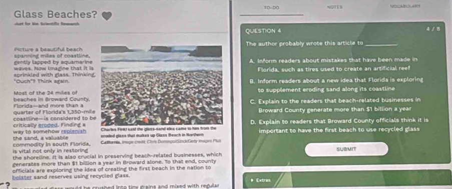 TD-DO NOTES VOCABULARY
Glass Beaches?
art for khe Sclentiffe Rewnwrch 4 / B
QUESTION 4
Picture a beautiful beachThe author probably wrote this article to_
spanning miles of coastline.
gently lapped by aquamarine
waves. Now imagine that it isA. Inform readers about mistakes that have been made in
sprinkled with glass. ThinkingFlorida, such as tires used to create an artificial reef
"Ouch"? Think again.B. Inform readers about a new idea that Florida is exploring
Most of the 24 miles ofto supplement eroding sand along its coastline 
beaches in Broward County.
Florida—and more than aC. Explain to the readers that beach-related businesses in
quarter of Florida's 1,350-mil
coastline— is considered to bBroward County generate more than $1 billion a year
critically eroded. Finding aD. Explain to readers that Broward County officials think it is
way to somehow repienish Charles Fink! said the g
the sand, a valuable eroded glass that makes up Glass Beach in Northern important to have the first beach to use recycled glass
commodity in south Florida. California, Inage credit Chris DomngolSockGety imaginl Plus
is vital not only in restoring SUBMIT
the shoreline. It is also crucial in preserving beach-related businesses, which
generates more than $1 billion a year in Broward alone. To that end, county
officials are exploring the idea of creating the first beach in the nation to
bolster sand reserves using recycled glass. Extras
? ars would be crushed into tiny grains and mixed with regular .