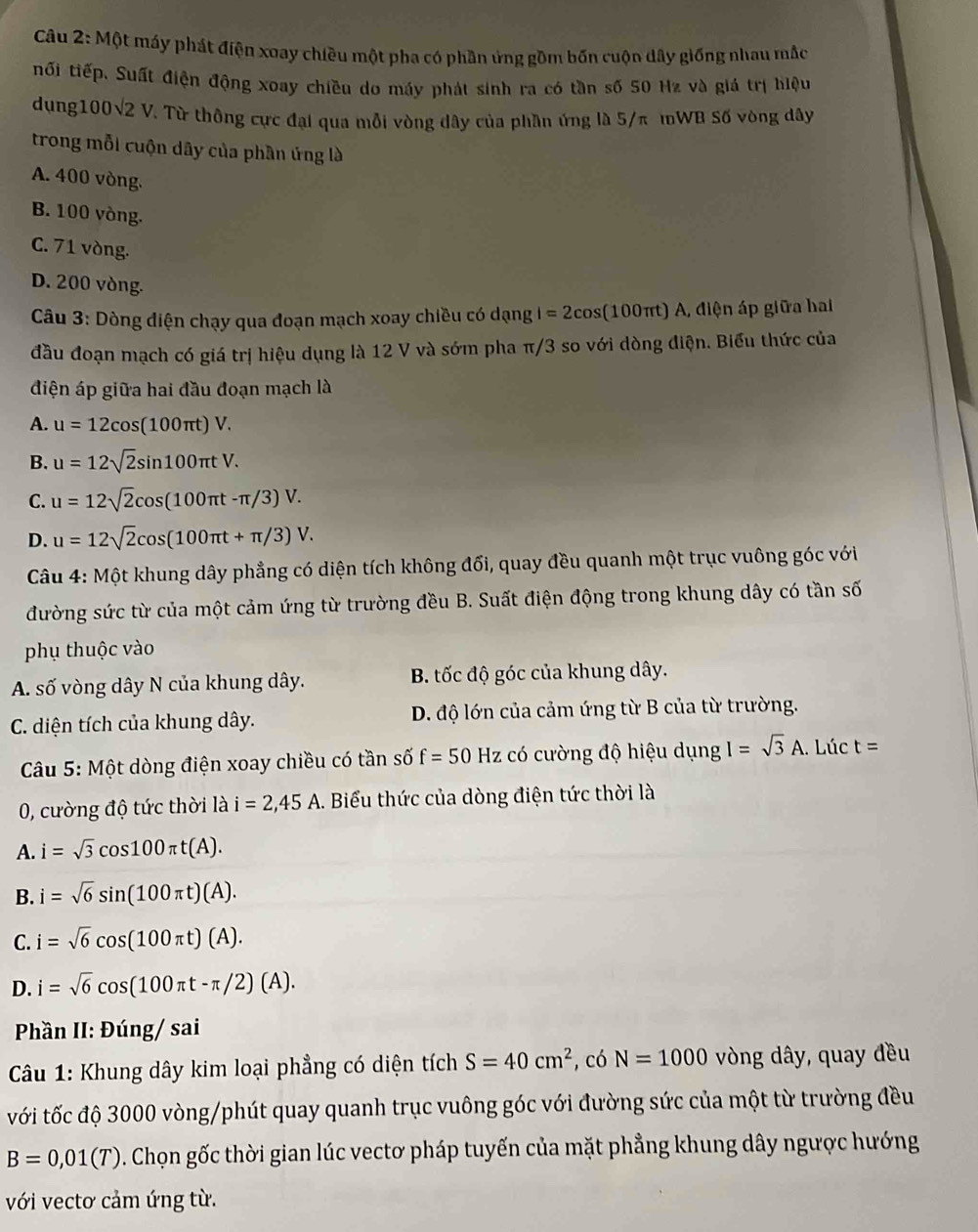 Một máy phát điện xoay chiều một pha có phần ứng gồm bốn cuộn dây giống nhau mắc
tối tiếp. Suất điện động xoay chiều do máy phát sinh ra có tần số 50 Hz và giá trị hiệu
dụng100√2 V. Từ thông cực đại qua mỗi vòng dây của phần ứng là 5/π mWB Số vòng dây
trong mỗi cuộn dây của phần ứng là
A. 400 vòng.
B. 100 vòng.
C. 71 vòng.
D. 200 vòng.
Câu 3: Dòng điện chạy qua đoạn mạch xoay chiều có dạng I=2cos (100π t) A, điện áp giữa hai
đầu đoạn mạch có giá trị hiệu dụng là 12 V và sớm pha π/3 so với dòng điện. Biểu thức của
điện áp giữa hai đầu đoạn mạch là
A. u=12cos (100π t)V.
B. u=12sqrt(2)sin 100π tV.
C. u=12sqrt(2)cos (100π t-π /3)V.
D. u=12sqrt(2)cos (100π t+π /3)V.
Câu 4: Một khung dây phẳng có diện tích không đổi, quay đều quanh một trục vuông góc với
đường sức từ của một cảm ứng từ trường đều B. Suất điện động trong khung dây có tần số
phụ thuộc vào
A. số vòng dây N của khung dây. B. tốc độ góc của khung dây.
C. diện tích của khung dây. D. độ lớn của cảm ứng từ B của từ trường.
Câu 5: Một dòng điện xoay chiều có tần số f=50Hz có cường độ hiệu dụng I=sqrt(3)A. Lúc t=
0, cường độ tức thời là i=2,45A 1. Biểu thức của dòng điện tức thời là
A. i=sqrt(3)cos 100π t(A).
B. i=sqrt(6)sin (100π t)(A).
C. i=sqrt(6)cos (100π t)(A).
D. i=sqrt(6)cos (100π t-π /2)(A).
Phần II: Đúng/ sai
Câu 1: Khung dây kim loại phẳng có diện tích S=40cm^2 , có N=1000 vòng dây, quay đều
với tốc độ 3000 vòng/phút quay quanh trục vuông góc với đường sức của một từ trường đều
B=0,01(T). Chọn gốc thời gian lúc vectơ pháp tuyến của mặt phẳng khung dây ngược hướng
với vectơ cảm ứng từ.
