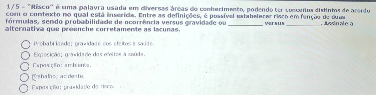 1/5 - “Risco” é uma palavra usada em diversas áreas do conhecimento, podendo ter conceitos distintos de acordo
com o contexto no qual está inserida. Entre as definições, é possível estabelecer risco em função de duas
fórmulas, sendo probabilidade de ocorrência versus gravidade ou _versus _. Assinale a
alternativa que preenche corretamente as lacunas.
Probabilidade; gravidade dos efeitos à saúde.
Exposição; gravidade dos efeitos à saúde.
Exposição; ambiente.
rabalho; acidente.
Exposição; gravidade do risco.