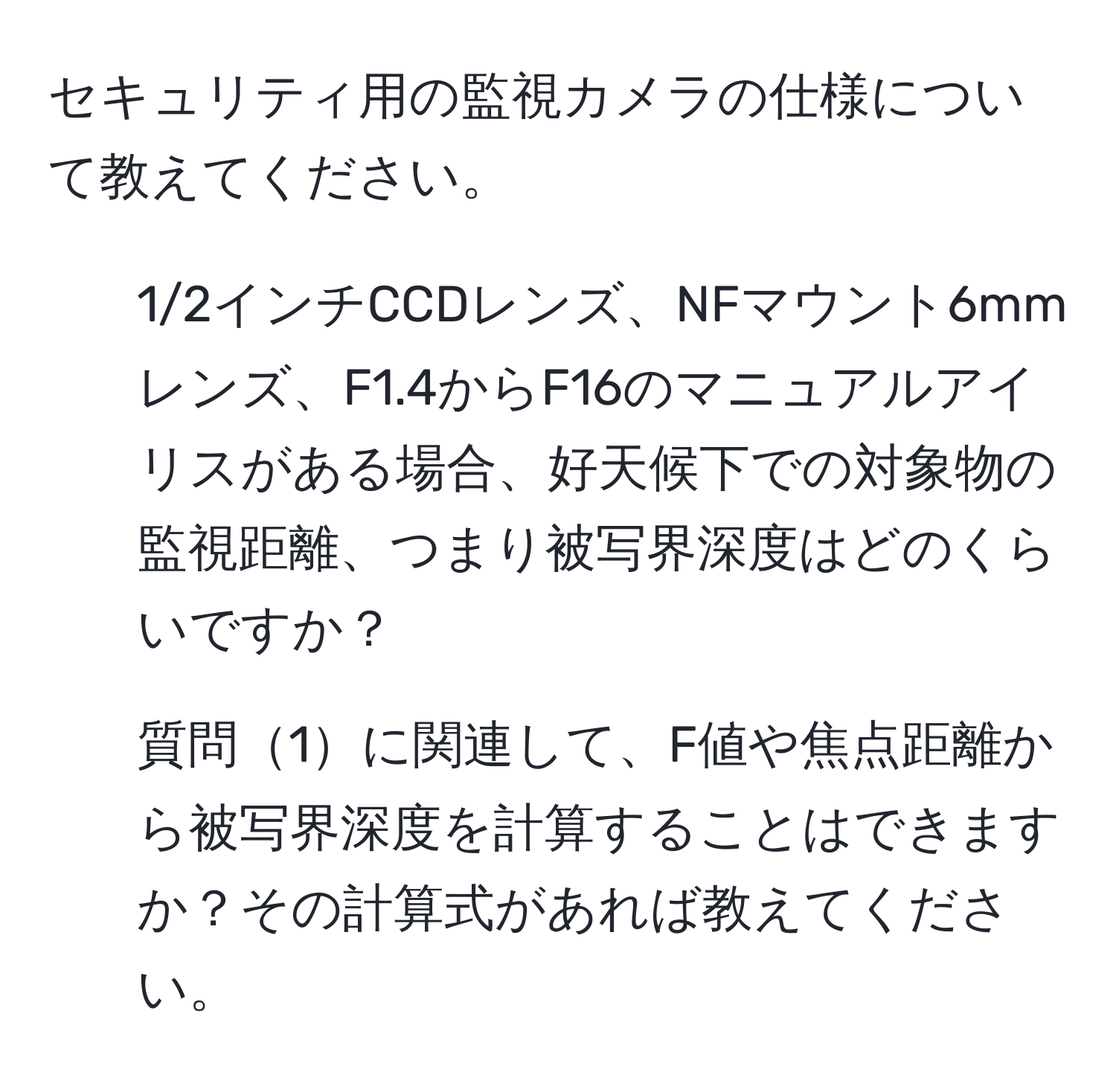 セキュリティ用の監視カメラの仕様について教えてください。  
1) 1/2インチCCDレンズ、NFマウント6mmレンズ、F1.4からF16のマニュアルアイリスがある場合、好天候下での対象物の監視距離、つまり被写界深度はどのくらいですか？  
2) 質問1に関連して、F値や焦点距離から被写界深度を計算することはできますか？その計算式があれば教えてください。