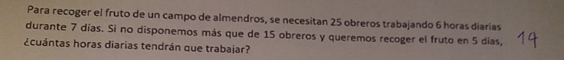 Para recoger el fruto de un campo de almendros, se necesitan 25 obreros trabajando 6 horas diarias 
durante 7 días. Si no disponemos más que de 15 obreros y queremos recoger el fruto en 5 días, 
¿cuántas horas diarias tendrán que trabajar?