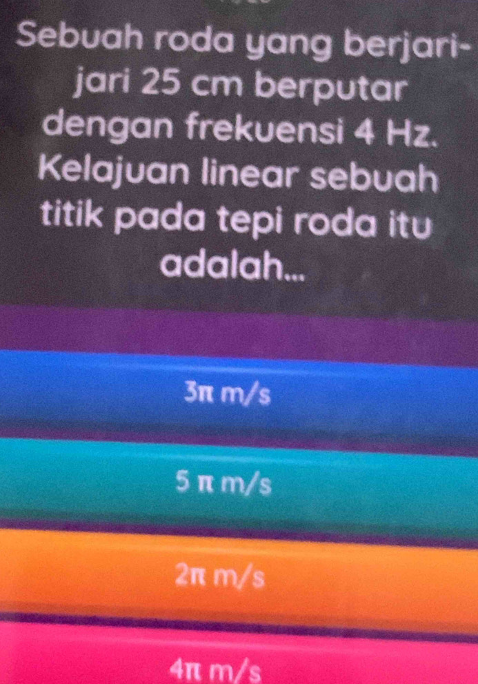 Sebuah roda yang berjari-
jari 25 cm berputar
dengan frekuensi 4 Hz.
Kelajuan linear sebuah
titik pada tepi roda itu
adalah...
3π m/s
5 π m/s
2π m/s
4π m/s