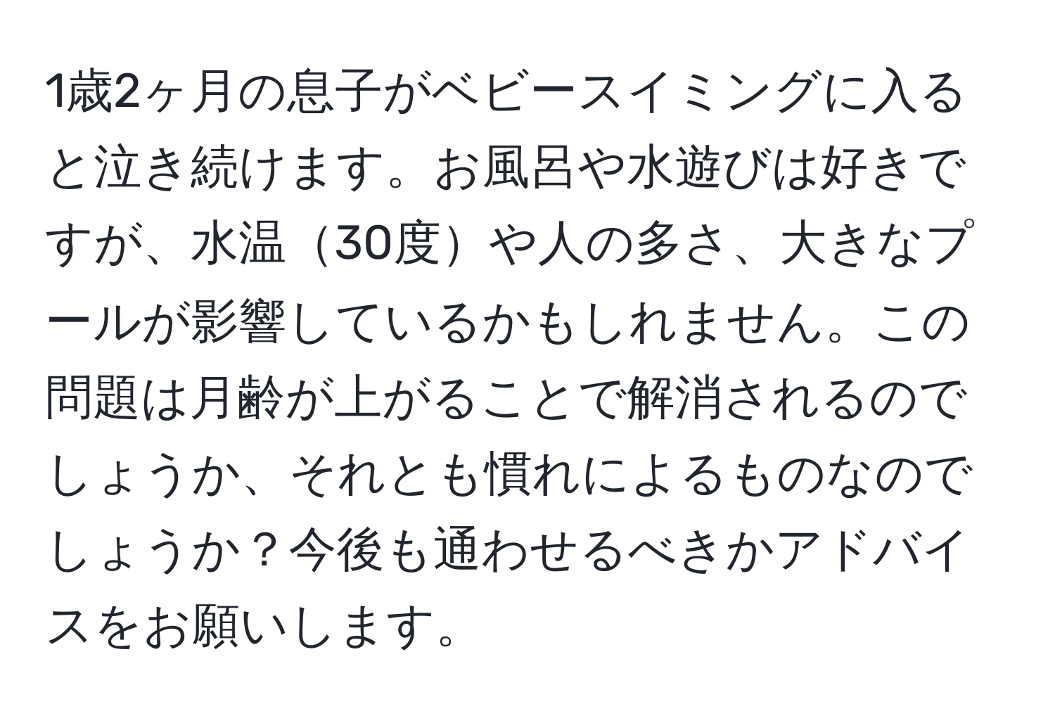 1歳2ヶ月の息子がベビースイミングに入ると泣き続けます。お風呂や水遊びは好きですが、水温30度や人の多さ、大きなプールが影響しているかもしれません。この問題は月齢が上がることで解消されるのでしょうか、それとも慣れによるものなのでしょうか？今後も通わせるべきかアドバイスをお願いします。