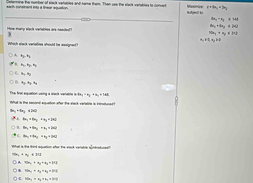 Determine the number of slack variables and name them. Then use the slack variables to convert Maximize: z=9x_1+3x_2
each constraint into a linear equation. subject to:
6x_1-x_2≤ 148
8x_1+6x_2≤ 242
How many slack variables are needed?
3
10x_1+x_2≤ 312
x_1≥ 0, x_2≥ 0
Which slack variables should be assigned?
A. s_2, s_3
B. s_1, s_2, s_3
C. s_1, s_2
D. s_2, s_3, s_4
The first equation using a slack variable is 6x_1-x_2+s_1=148. 
What is the second equation after the slack variable is introduced?
8x_1+6x_2≤ 242
A. 8x_1+6x_2+s_3=242
B. 8x_1+6x_2+s_1=242
C. 8x_1+6x_2+s_2=242
What is the third equation after the slack variable is introduced?
10x_1+x_2≤ 312
A. 10x_1+x_2+s_3=312
B. 10x_1+x_2+s_2=312
C. 10x_1+x_2+s_1=312