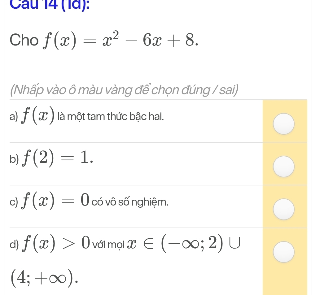 Cau 14 (1ã):
Cho f(x)=x^2-6x+8. 
(Nhấp vào ô màu vàng để chọn đúng / sai)
a) f(x) là một tam thức bậc hai.
b) f(2)=1.
c) f(x)=0 có vô số nghiệm.
d) f(x)>0 với mọi x∈ (-∈fty ;2)∪
(4;+∈fty ).