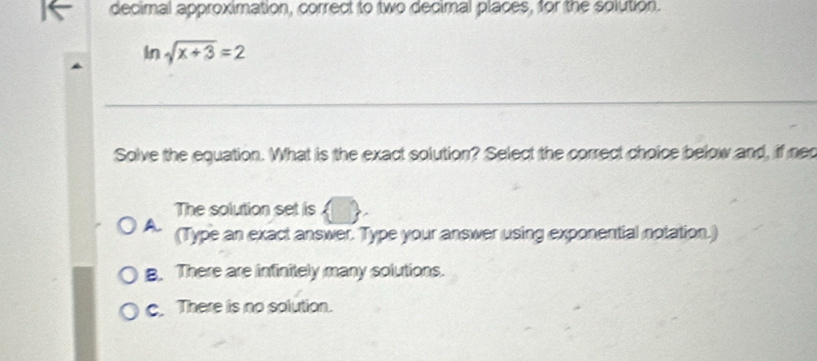 decimal approximation, correct to two decimal places, for the solution.
An 1 sqrt(x+3)=2
Solve the equation. What is the exact solution? Select the correct choice below and, if nec
The solution set is
A. (Type an exact answer. Type your answer using exponential notation.)
B. There are infinitely many solutions.
c. There is no solution.