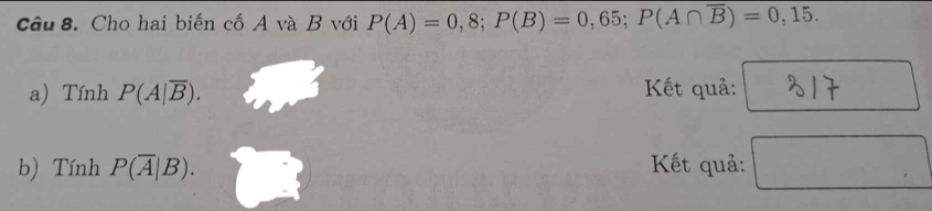 Cho hai biến cố A và B với P(A)=0,8; P(B)=0,65; P(A∩ overline B)=0,15. 
a) TinhP(A|overline B). Kết quả: 
b) TinhP(overline A|B). Kết quả: □