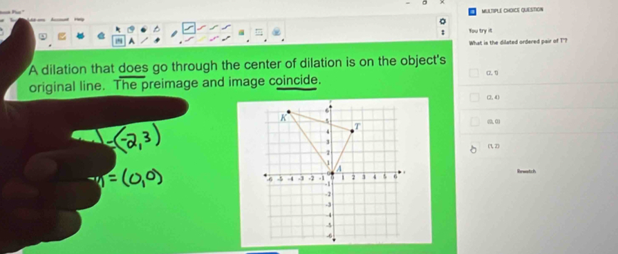 Hy MULTIPLE CHOICE QUESTION
You try it
A
What is the dilated ordered pair of T'?
A dilation that does go through the center of dilation is on the object's
(2,1)
original line. The preimage and image coincide.
(2,4)
(0,0)
(1,2)
Rewatch