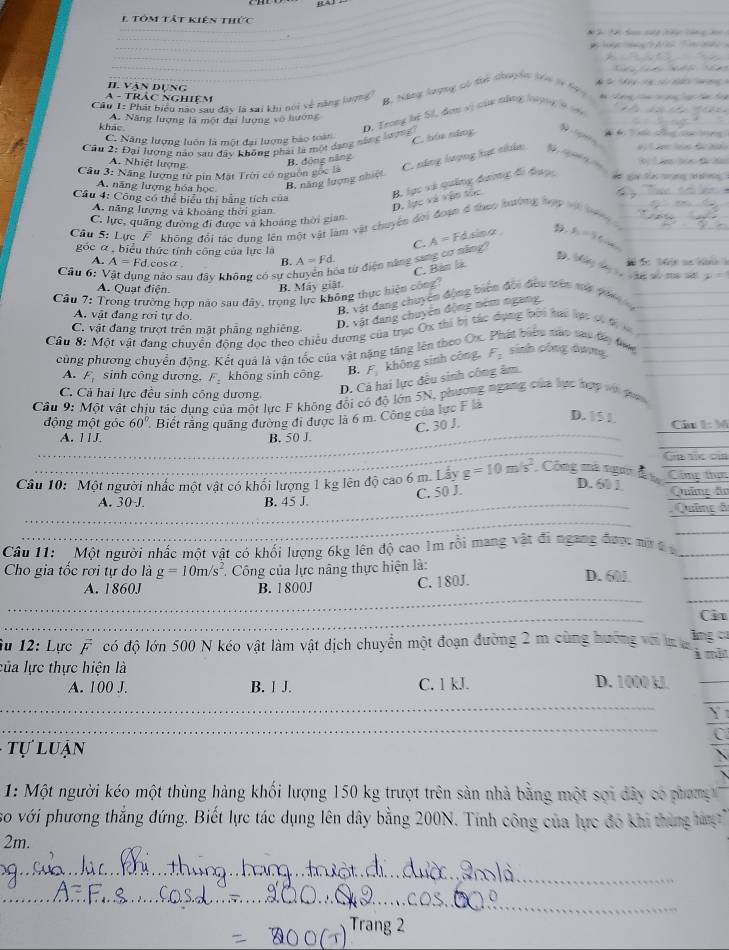 tôm tất kiên thức
_
_
II. Vận dụng
            
A - TRảc NgHiệm *  2  
Câu 1: Phát biểu năn sau đây là sai khi nói về năng bượng B Năng lượng só thể choh tê từ h9 9
A. Năng lượng là một đai lượng vô hướng    
khảo
D. Trong hệ Sĩ, đơn vị của năng lợng ý
C. Năng lượng luôn là một đại lượng bào toàn
C. hóa năng    
Cầu 2: Đại lượng nào sau đây không phái là một dang năng lượng
A. Nhiệt lượng
B. động năng
Cầu 3: Năng lượng từ pin Mặt Trời có nguồn gọc là C. năng lượng lựt nhân ” “ — “
A. năng lượng hóa học B. năng lượng nhiệt
Cầu 4: Công có thể biểu thị bằng tích của
B. lục và quảng đường đi được
A. năng lượng và khoảng thời gian
D. lực và vận sốc
C. lực, quặng đường đi được và khoảng thời gian
Câu 5: Lực F không đổi tác dụng lên một vật làm vật chuyên đời đoạn đ theo hường bợy v nà
Fásina y_0=5
D.
góc α , biểu thức tính công của lực là A=Fd. 146/ 9
A. A=Fd.c osá B.
là từ điện năng sang cơ năng C A=
C. Bàn là
Câu 6: nảo sau đây không có sự cì  m8
A. Quạt điện.
B. Máy giật.
Câu 7: Trong trường hợp nào sau đây, trọng lực không thực hiện công
A. vật đang rơi tự do.
B, vật đang chuyển động biên đội đều trên ma p00 __
D. vật đang chuyên động ném ngang
C. vật đang trượt trên mật phẳng nghiêng
Câu 8: Một vật đang chuyền động đọc theo chiêu dương của trục Ox thi bị tác dụng bời tạc lạt có đị ___
cùng phương chuyển động. Kết quả là vận tốc của vật nặng tăng lên theo Ox hát biểu nào sau đây tai sinh công dưng_
D. Cá hai lực đều sinh công âm
_
A. F_1 sinh công dương, F_2 không sinh công B. F_3 không sinh công, F_2
C. Cả hai lực đều sinh công dương
Câu 9: Một vật chịu tác dụng của một lực F không đối có độ lớn 5N, phương ngang của lực hợy và pa
D. 15 1
_
động một góc 60° Biết rằng quãng đường đi được là 6 m. Công của lực F là
C. 30 J. Câu 1: M
_
_
A. 1 1J. B. 50 J.
Ga túc của
Câu 10: Một người nhác một vật có khối lượng 1 kg lên độ cao 6 m. Lay g=10m/s^2 Công mà ngư Cim thê
C. 50 J.
D. 601
_
_A. 30 J. B. 45 J.  Quâme đ Químe do
_
Câu 11: Một người nhấc một vật có khối lượng 6kg lên độ cao 1m rồi mang vật đi ngang được mô  t _
Cho gia tốc rơi tự do là g=10m/s^2. Công của lực nâng thực hiện là: D. 60
_
C. 180J.
_
_
A. 1860J B. 1 800J
_
Ci
îu 12: Lực vector F có độ lớn 500 N kéo vật làm vật dịch chuyển một đoạn đường 2 m cùng hướng vớiin lng c
của lực thực hiện là à mẫn
A. 100 J. B. 1 J. C. 1 kJ. D. 1000 kJ_
_
_
_
Y
C
* t  l u an 
1: Một người kéo một thùng hàng khối lượng 150 kg trượt trên sản nhà bằng một sợi dây có phang 
so với phương thắng đứng. Biết lực tác dụng lên dây bằng 200N. Tính công của lực đó khi thùng hàn 
2m.
_
_
_
_
_
Trang 2