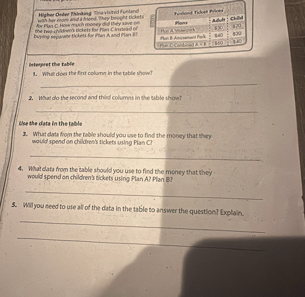 Higher Order Thinking Tina visited Funland
with her mom and a friend. They bought tickets
for Plan C. How much money did they save on 
the two children's tickets for Plan C instead of
buying separate tickets for Plan A and Plan B?
Interpret the table
1. What does the first column in the table show?
_
2. What do the second and third columns in the table show?
_
Use the data in the table
3. What data from the table should you use to find the money that they
would spend on children's tickets using Plan C?
_
4. What data from the table should you use to find the money that they
would spend on children’s tickets using Plan A? Plan B?
_
5. Will you need to use all of the data in the table to answer the question? Explain.
_
_