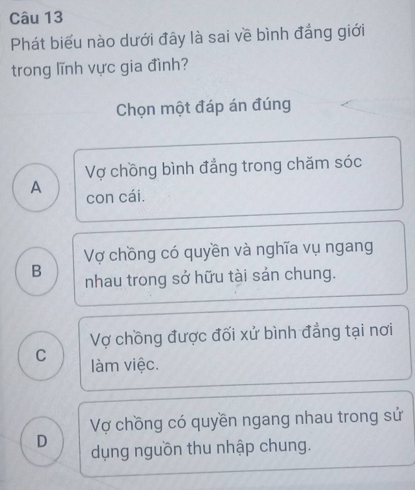 Phát biểu nào dưới đây là sai về bình đẳng giới
trong lĩnh vực gia đình?
Chọn một đáp án đúng
Vợ chồng bình đẳng trong chăm sóc
A
con cái.
Vợ chồng có quyền và nghĩa vụ ngang
B
nhau trong sở hữu tài sản chung.
Vợ chồng được đối xử bình đẳng tại nơi
C
àm việc.
Vợ chồng có quyền ngang nhau trong sử
D
dụng nguồn thu nhập chung.