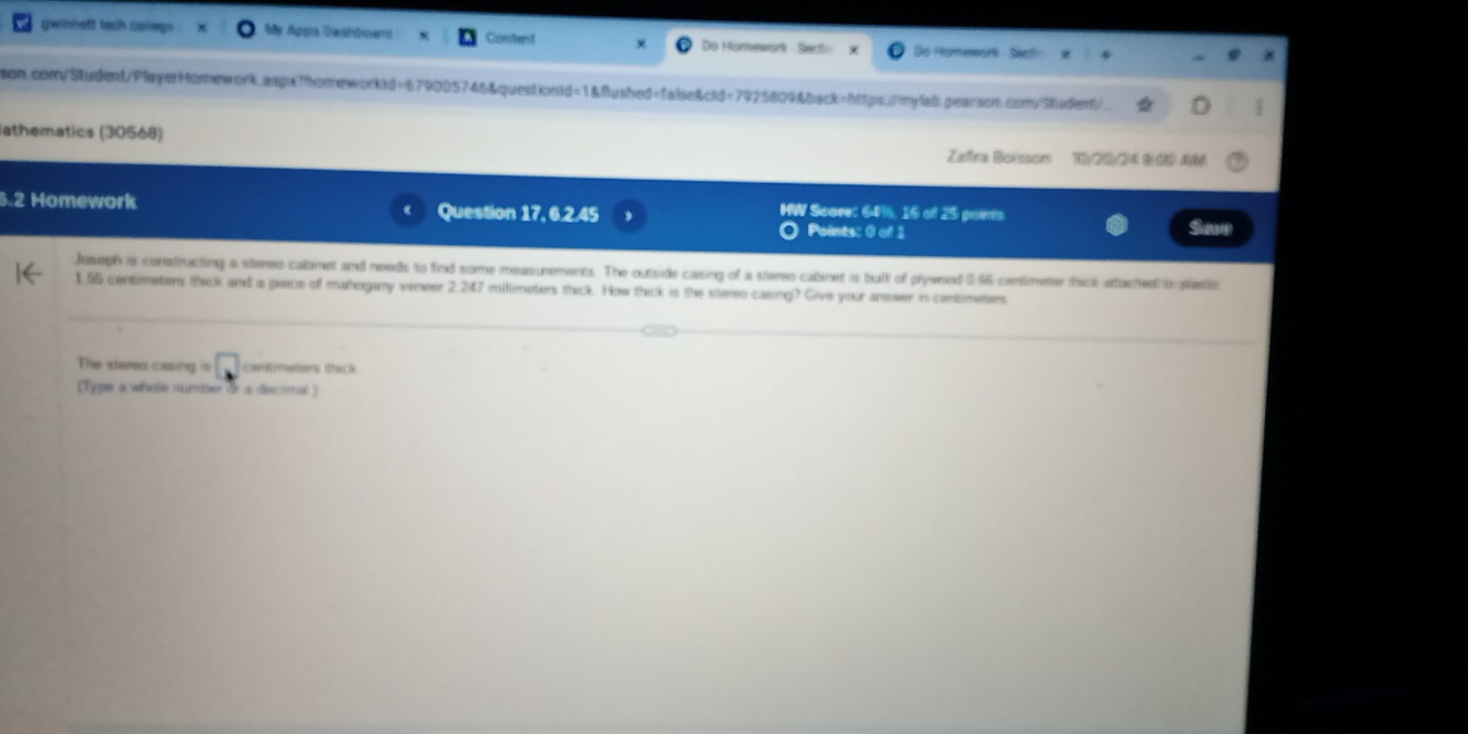 gwinneft tech carlegs My Agga Destberd Comtent Do Homework - Sectic Sis Hismewarl Siet! 
son.com/Student/PlayerHomework.aspxThomeworkid=679005746&question1d=1&flushed=false&cid=7925809&back=https://mylab.pearson.com/Student/ 
7 
lathematics (30568) Zara Boissom 16)(26/24 8 66 4 
5.2 Homework Question 17, 6.2.45 HW Scave: 64%, 16 o 25 pains 
Points: 0 of 1 Saw 
Joseph is constructing a stereo cabmet and needs to find some measurements. The outside casing of a stees cabinet is buit of plywned 056 contimeter thick attuced to pliatio
1.55 centimeters thick and a piece of mahogany veneer 2.247 millimeters thick. How thick is the sters casing? Give your answer in centimeters
The steree casing is □ centmettons shick 
[Type a whate mueter de so deceal ]