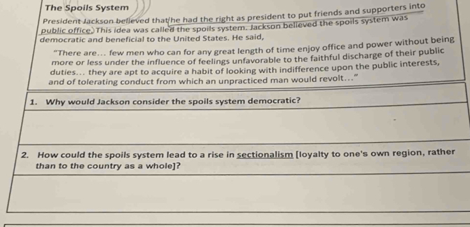 The Spoils System 
President Jackson believed that he had the right as president to put friends and supporters into 
public office. This idea was called the spoils system. Jackson believed the spoils system was 
democratic and beneficial to the United States. He said, 
“There are… few men who can for any great length of time enjoy office and power without being 
more or less under the influence of feelings unfavorable to the faithful discharge of their public 
duties... they are apt to acquire a habit of looking with indifference upon the public interests, 
and of tolerating conduct from which an unpracticed man would revolt...” 
1. Why would Jackson consider the spoils system democratic? 
2. How could the spoils system lead to a rise in sectionalism [loyalty to one's own region, rather 
than to the country as a whole]?