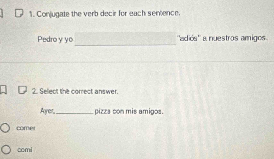 Conjugate the verb decir for each sentence.
_
Pedro y yo "adiós" a nuestros amigos.
2 Select the correct answer.
Ayer, _pizza con mis amigos.
comer
comi