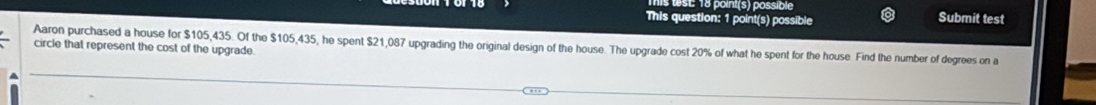 test: 18 point(s) possible Submit test 
This question: 1 point(s) possible 
Aaron purchased a house for $105,435. Of the $105,435, he spent $21,087 upgrading the original design of the house. The upgrade cost 20% of what he spent for the house. Find the number of degrees on a 
circle that represent the cost of the upgrade.