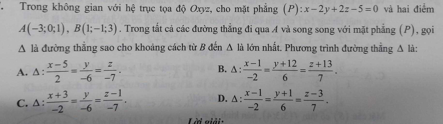 Trong không gian với hệ trục tọa độ Oxyz, cho mặt phẳng (P): x-2y+2z-5=0 và hai điểm
A(-3;0;1), B(1;-1;3). Trong tất cả các đường thẳng đi qua A và song song với mặt phẳng (P), gọi
△ la đường thẳng sao cho khoảng cách từ B đến Δ là lớn nhất. Phương trình đường thẳng Δ là:
A. Δ:  (x-5)/2 = y/-6 = z/-7 .  (x-1)/-2 = (y+12)/6 = (z+13)/7 . 
B. △ :
C. △:  (x+3)/-2 = y/-6 = (z-1)/-7 .
D. △ :  (x-1)/-2 = (y+1)/6 = (z-3)/7 . 
Lời giải: