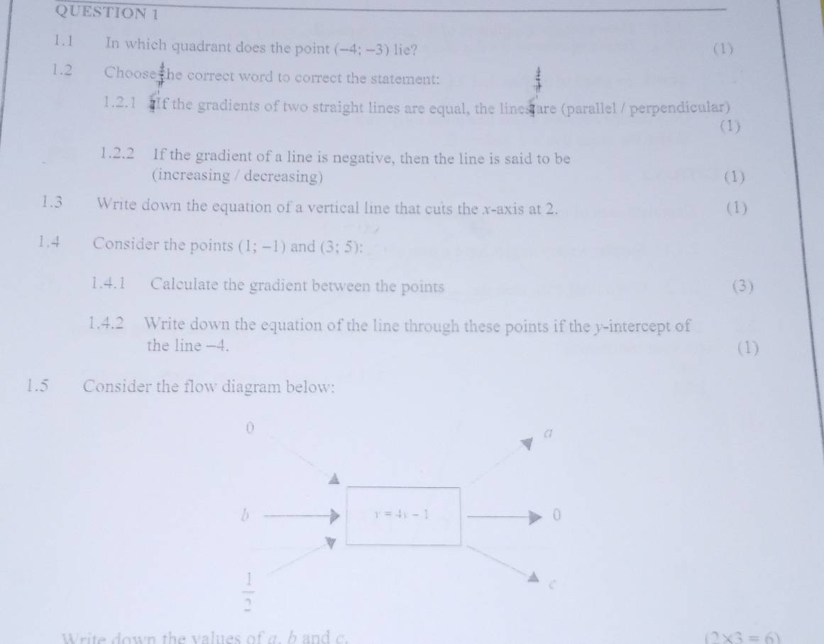 1.1 In which quadrant does the point (-4;-3) lie? (1)
1.2 Choose the correct word to correct the statement:
1.2.1    If the gradients of two straight lines are equal, the lines are (parallel / perpendicular)
(1)
1.2.2 If the gradient of a line is negative, then the line is said to be
(increasing / decreasing) (1)
1.3 Write down the equation of a vertical line that cuts the x-axis at 2. (1)
1.4 Consider the points (1;-1) and (3;5):
1.4.1 Calculate the gradient between the points (3)
1.4.2 Write down the equation of the line through these points if the y-intercept of
the line −4. (1)
1.5 Consider the flow diagram below:
Write down the values of a   h a nd (2* 3=6)