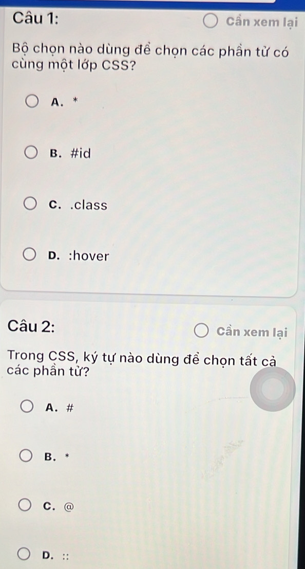 Cần xem lại
Bộ chọn nào dùng để chọn các phần tử có
cùng một lớp CSS?
A. *
B. #id
c. .class
D. :hover
Câu 2: Cần xem lại
Trong CSS, ký tự nào dùng để chọn tất cả
các phần tử?
A. #
B. *
C. @
D. ::