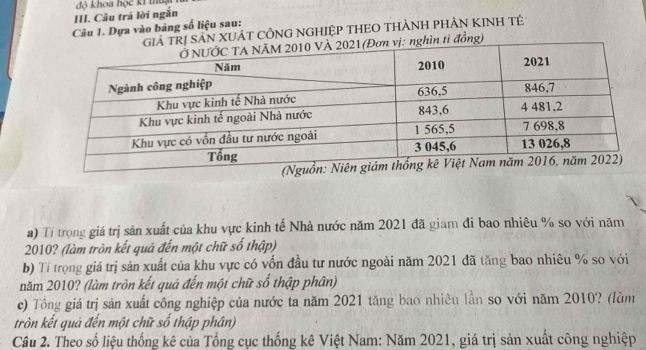 Câu trã lời ngắn độ khoa học kí thuạ 
Câu 1. Dựa vào bảng số liệu sau: 
SẢN XUÁT CÔNG NGHIỆP THEO THÀNH PHẢN KINH TÉ 
ỉ đồng) 
a) Tí trọng giá trị sản xuất của khu vực kinh tế Nhà nước năm 2021 đã giàm đi bao nhiêu % so với năm
2010? (làm tròn kết quả đến một chữ số thập) 
b) Tí trọng giá trị sản xuất của khu vực có vốn đầu tư nước ngoài năm 2021 đã tăng bao nhiêu % so với 
năm 2010? (làm tròn kết quá đến một chữ số thập phân) 
c) Tổng giá trị sản xuất công nghiệp của nước ta năm 2021 tăng bao nhiêu lần so với năm 2010? (làm 
tròn kết quả đến một chữ số thập phân) 
Câu 2. Theo số liệu thống kê của Tổng cục thống kê Việt Nam: Năm 2021, giá trị sản xuất công nghiệp