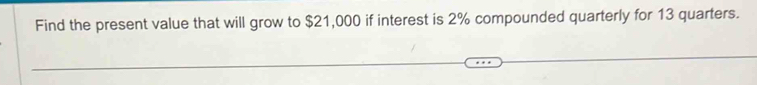 Find the present value that will grow to $21,000 if interest is 2% compounded quarterly for 13 quarters.