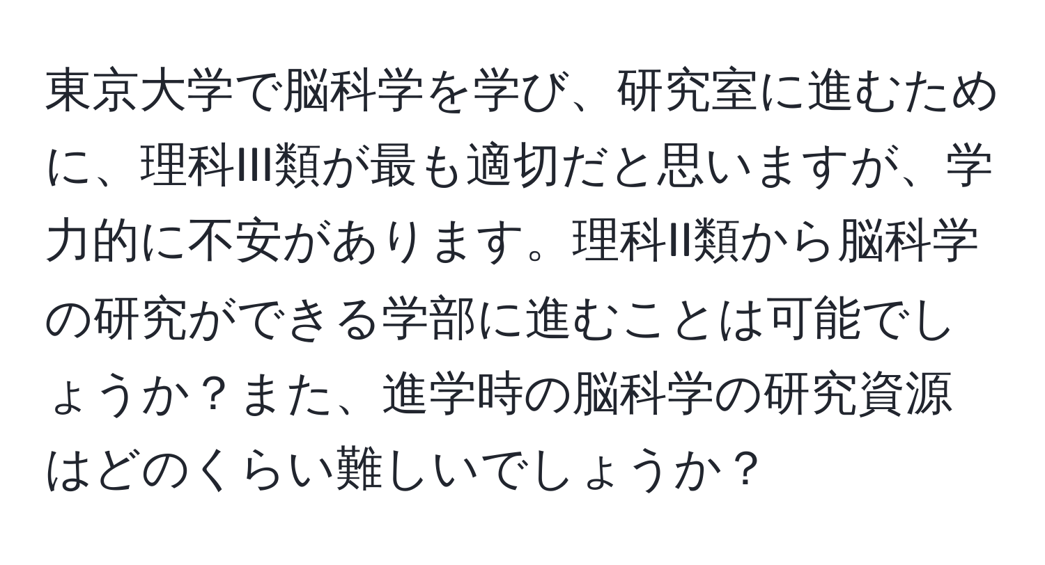 東京大学で脳科学を学び、研究室に進むために、理科III類が最も適切だと思いますが、学力的に不安があります。理科II類から脳科学の研究ができる学部に進むことは可能でしょうか？また、進学時の脳科学の研究資源はどのくらい難しいでしょうか？