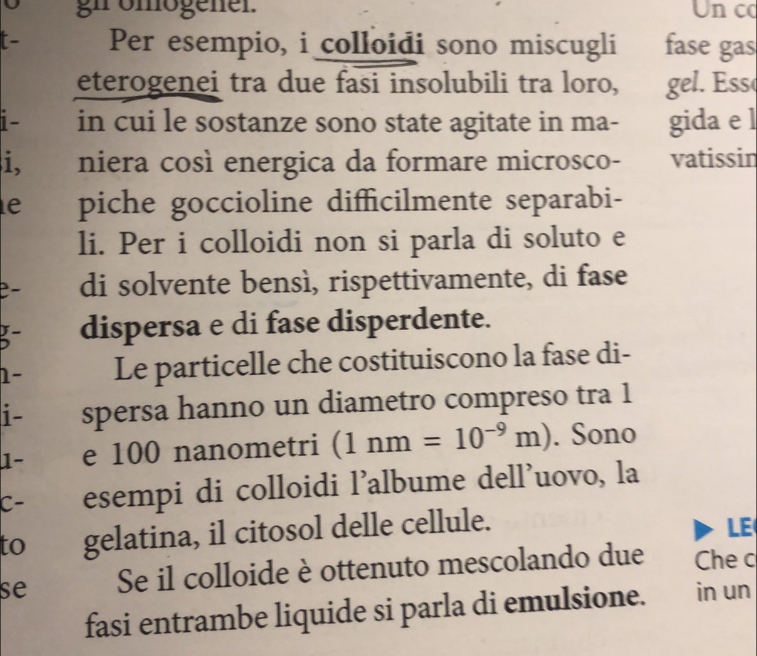 gn omogener. Un co 
Per esempio, i colloidi sono miscugli fase gas 
eterogenei tra due fasi insolubili tra loro, gel. Ess 
i- in cui le sostanze sono state agitate in ma- gida e l 
i, niera così energica da formare microsco- vatissin 
e piche goccioline difficilmente separabi- 
li. Per i colloidi non si parla di soluto e 
di solvente bensì, rispettivamente, di fase 
5- dispersa e di fase disperdente. 
1- Le particelle che costituiscono la fase di- 
i- spersa hanno un diametro compreso tra 1 
1- e 100 nanometri (1nm=10^(-9)m). Sono 
C- esempi di colloidi l'albume dell'uovo, la 
to gelatina, il citosol delle cellule. LE 
Se il colloide è ottenuto mescolando due Che c 
se in un 
fasi entrambe liquide si parla di emulsione.