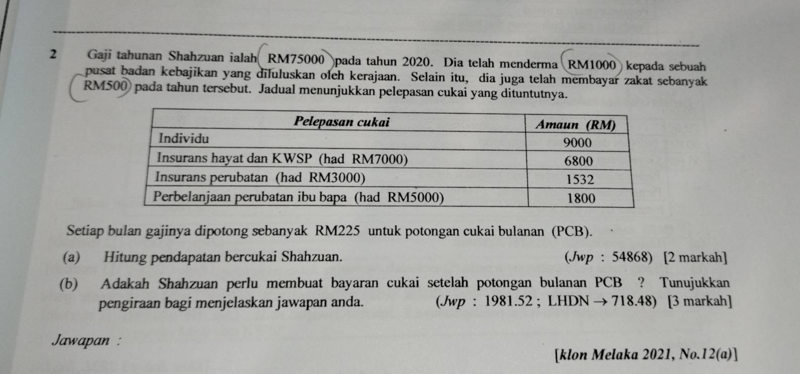 2₹ Gaji tahunan Shahzuan ialah RM75000 pada tahun 2020. Dia telah menderma RM1000 kepada sebuah 
pusat badan kebajikan yang diluluskan oleh kerajaan. Selain itu, dia juga telah membayar zakat sebanyak
RM500) pada tahun tersebut. Jadual menunjukkan pelepasan cukai yang dituntutnya. 
Setiap bulan gajinya dipotong sebanyak RM225 untuk potongan cukai bulanan (PCB). 
(a) Hitung pendapatan bercukai Shahzuan. (Jwp : 54868) [2 markah] 
(b) Adakah Shahzuan perlu membuat bayaran cukai setelah potongan bulanan PCB ? Tunujukkan 
pengiraan bagi menjelaskan jawapan anda. (Jwp : 1981.52 ; LHDN → 718.48) [3 markah] 
Jawapan : 
[klon Melaka 2021, No.12(a)]