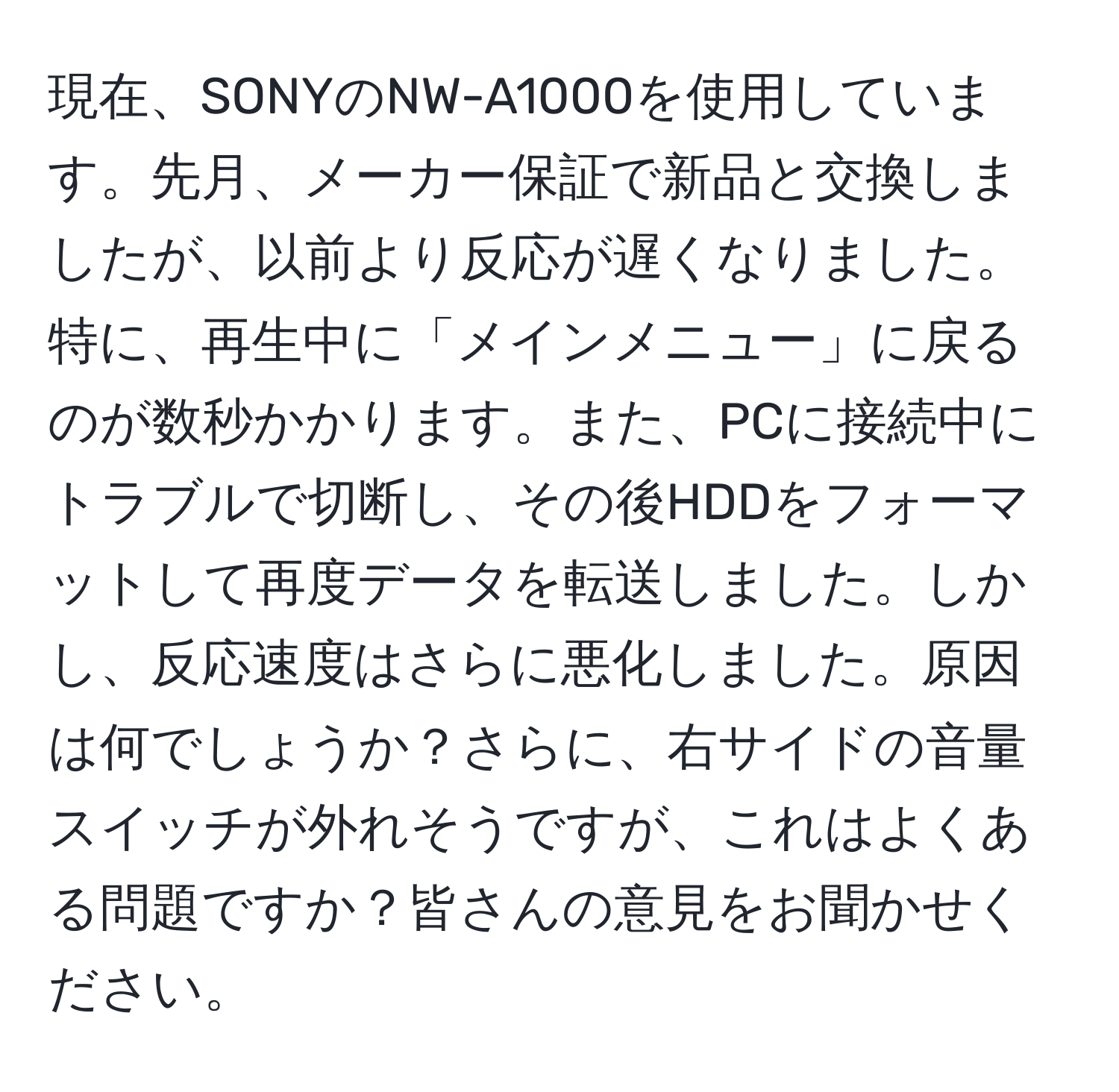 現在、SONYのNW-A1000を使用しています。先月、メーカー保証で新品と交換しましたが、以前より反応が遅くなりました。特に、再生中に「メインメニュー」に戻るのが数秒かかります。また、PCに接続中にトラブルで切断し、その後HDDをフォーマットして再度データを転送しました。しかし、反応速度はさらに悪化しました。原因は何でしょうか？さらに、右サイドの音量スイッチが外れそうですが、これはよくある問題ですか？皆さんの意見をお聞かせください。